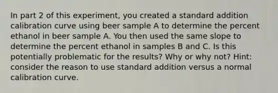 In part 2 of this experiment, you created a standard addition calibration curve using beer sample A to determine the percent ethanol in beer sample A. You then used the same slope to determine the percent ethanol in samples B and C. Is this potentially problematic for the results? Why or why not? Hint: consider the reason to use standard addition versus a normal calibration curve.