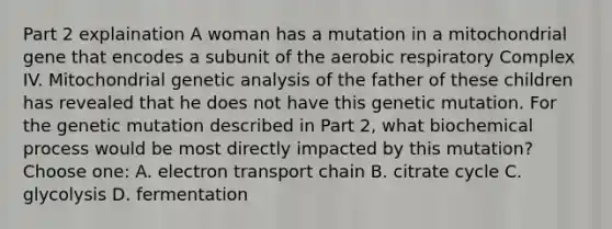 Part 2 explaination A woman has a mutation in a mitochondrial gene that encodes a subunit of the aerobic respiratory Complex IV. Mitochondrial genetic analysis of the father of these children has revealed that he does not have this genetic mutation. For the genetic mutation described in Part 2, what biochemical process would be most directly impacted by this mutation?Choose one: A. electron transport chain B. citrate cycle C. glycolysis D. fermentation