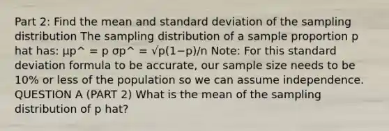 Part 2: Find the mean and standard deviation of the sampling distribution The sampling distribution of a sample proportion ​p hat has: μp^​​ ​​​= p σp^ = √p(1−p)/n​​​ Note: For this standard deviation formula to be accurate, our sample size needs to be 10% or less of the population so we can assume independence. QUESTION A (PART 2) What is the mean of the sampling distribution of p hat?