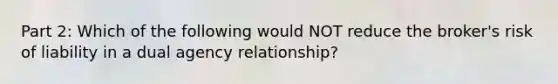 Part 2: Which of the following would NOT reduce the broker's risk of liability in a dual agency relationship?