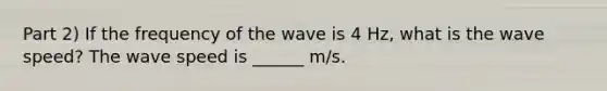 Part 2) If the frequency of the wave is 4 Hz, what is the wave speed? The wave speed is ______ m/s.