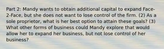 Part 2: Mandy wants to obtain additional capital to expand Face-2-Face, but she does not want to lose control of the firm. (2) As a sole proprietor, what is her best option to attain these goals? (3) What other <a href='https://www.questionai.com/knowledge/kdePRV3YBi-forms-of-business' class='anchor-knowledge'>forms of business</a> could Mandy explore that would allow her to expand her business, but not lose control of her business?