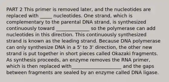 PART 2 This primer is removed later, and the nucleotides are replaced with _____ nucleotides. One strand, which is complementary to the parental DNA strand, is synthesized continuously toward ______________ so the polymerase can add nucleotides in this direction. This continuously synthesized strand is known as the leading strand. Because DNA polymerase can only synthesize DNA in a 5' to 3' direction, the other new strand is put together in short pieces called Okazaki fragments. As synthesis proceeds, an enzyme removes the RNA primer, which is then replaced with_____________________ and the gaps between fragments are sealed by an enzyme called DNA ligase.