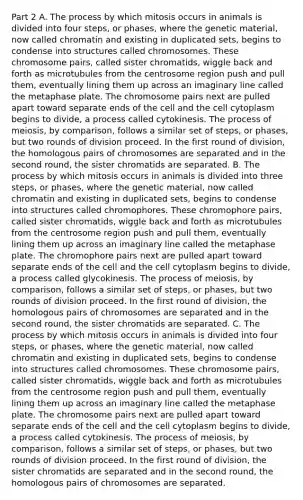 Part 2 A. The process by which mitosis occurs in animals is divided into four steps, or phases, where the genetic material, now called chromatin and existing in duplicated sets, begins to condense into structures called chromosomes. These chromosome pairs, called sister chromatids, wiggle back and forth as microtubules from the centrosome region push and pull them, eventually lining them up across an imaginary line called the metaphase plate. The chromosome pairs next are pulled apart toward separate ends of the cell and the cell cytoplasm begins to divide, a process called cytokinesis. The process of meiosis, by comparison, follows a similar set of steps, or phases, but two rounds of division proceed. In the first round of division, the homologous pairs of chromosomes are separated and in the second round, the sister chromatids are separated. B. The process by which mitosis occurs in animals is divided into three steps, or phases, where the genetic material, now called chromatin and existing in duplicated sets, begins to condense into structures called chromophores. These chromophore pairs, called sister chromatids, wiggle back and forth as microtubules from the centrosome region push and pull them, eventually lining them up across an imaginary line called the metaphase plate. The chromophore pairs next are pulled apart toward separate ends of the cell and the cell cytoplasm begins to divide, a process called glycokinesis. The process of meiosis, by comparison, follows a similar set of steps, or phases, but two rounds of division proceed. In the first round of division, the homologous pairs of chromosomes are separated and in the second round, the sister chromatids are separated. C. The process by which mitosis occurs in animals is divided into four steps, or phases, where the genetic material, now called chromatin and existing in duplicated sets, begins to condense into structures called chromosomes. These chromosome pairs, called sister chromatids, wiggle back and forth as microtubules from the centrosome region push and pull them, eventually lining them up across an imaginary line called the metaphase plate. The chromosome pairs next are pulled apart toward separate ends of the cell and the cell cytoplasm begins to divide, a process called cytokinesis. The process of meiosis, by comparison, follows a similar set of steps, or phases, but two rounds of division proceed. In the first round of division, the sister chromatids are separated and in the second round, the homologous pairs of chromosomes are separated.