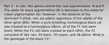 Part 2 : In rats, two genes control the coat pigmentation: B and P. The allele for black pigmentation (B) is dominant to the allele for cream pigmentation (b). However, in the absence of the dominant P allele, rats are albino regardless of the alleles of the other gene (B/b). When a pure-breeding, homozygous black rat was crossed to a homozygous albino, all of the F1 rats were black. When the F1 rats were crossed to each other, the F2 consisted of 161 rats: 93 black, 30 cream, and 38 albino. What is the genotype of the black F1?