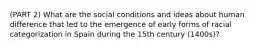 (PART 2) What are the social conditions and ideas about human difference that led to the emergence of early forms of racial categorization in Spain during the 15th century (1400s)?