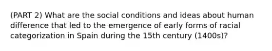 (PART 2) What are the social conditions and ideas about human difference that led to the emergence of early forms of racial categorization in Spain during the 15th century (1400s)?