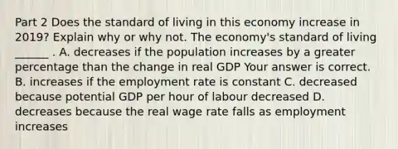 Part 2 Does the standard of living in this economy increase in​ 2019? Explain why or why not. The​ economy's standard of living​ ______ . A. decreases if the population increases by a greater percentage than the change in real GDP Your answer is correct. B. increases if the employment rate is constant C. decreased because potential GDP per hour of labour decreased D. decreases because the real wage rate falls as employment increases