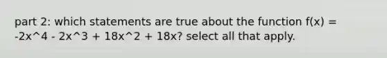 part 2: which statements are true about the function f(x) = -2x^4 - 2x^3 + 18x^2 + 18x? select all that apply.