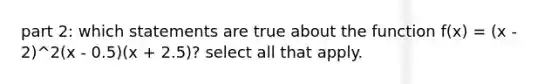 part 2: which statements are true about the function f(x) = (x - 2)^2(x - 0.5)(x + 2.5)? select all that apply.