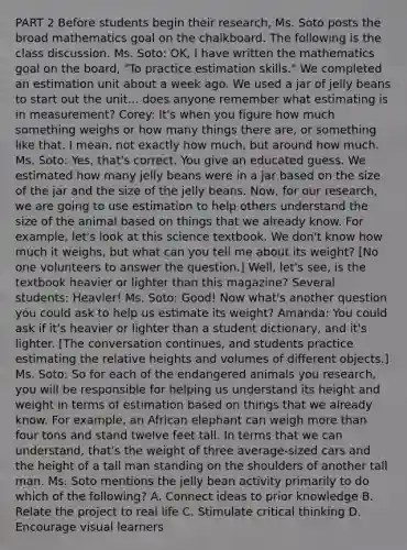 PART 2 Before students begin their research, Ms. Soto posts the broad mathematics goal on the chalkboard. The following is the class discussion. Ms. Soto: OK, I have written the mathematics goal on the board, "To practice estimation skills." We completed an estimation unit about a week ago. We used a jar of jelly beans to start out the unit... does anyone remember what estimating is in measurement? Corey: It's when you figure how much something weighs or how many things there are, or something like that. I mean, not exactly how much, but around how much. Ms. Soto: Yes, that's correct. You give an educated guess. We estimated how many jelly beans were in a jar based on the size of the jar and the size of the jelly beans. Now, for our research, we are going to use estimation to help others understand the size of the animal based on things that we already know. For example, let's look at this science textbook. We don't know how much it weighs, but what can you tell me about its weight? [No one volunteers to answer the question.] Well, let's see, is the textbook heavier or lighter than this magazine? Several students: Heavier! Ms. Soto: Good! Now what's another question you could ask to help us estimate its weight? Amanda: You could ask if it's heavier or lighter than a student dictionary, and it's lighter. [The conversation continues, and students practice estimating the relative heights and volumes of different objects.] Ms. Soto: So for each of the endangered animals you research, you will be responsible for helping us understand its height and weight in terms of estimation based on things that we already know. For example, an African elephant can weigh more than four tons and stand twelve feet tall. In terms that we can understand, that's the weight of three average-sized cars and the height of a tall man standing on the shoulders of another tall man. Ms. Soto mentions the jelly bean activity primarily to do which of the following? A. Connect ideas to prior knowledge B. Relate the project to real life C. Stimulate critical thinking D. Encourage visual learners