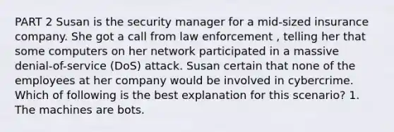 PART 2 Susan is the security manager for a mid-sized insurance company. She got a call from law enforcement , telling her that some computers on her network participated in a massive denial-of-service (DoS) attack. Susan certain that none of the employees at her company would be involved in cybercrime. Which of following is the best explanation for this scenario? 1. The machines are bots.