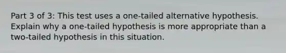 Part 3 of 3: This test uses a one-tailed alternative hypothesis. Explain why a one-tailed hypothesis is more appropriate than a two-tailed hypothesis in this situation.