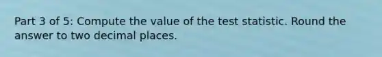 Part 3 of 5: Compute the value of the test statistic. Round the answer to two decimal places.