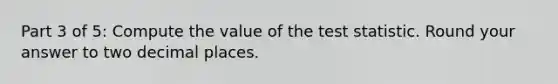 Part 3 of 5: Compute the value of <a href='https://www.questionai.com/knowledge/kzeQt8hpQB-the-test-statistic' class='anchor-knowledge'>the test statistic</a>. Round your answer to two decimal places.