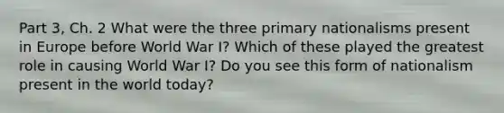 Part 3, Ch. 2 What were the three primary nationalisms present in Europe before World War I? Which of these played the greatest role in causing World War I? Do you see this form of nationalism present in the world today?