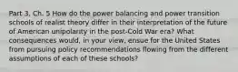 Part 3, Ch. 5 How do the power balancing and power transition schools of realist theory differ in their interpretation of the future of American unipolarity in the post-Cold War era? What consequences would, in your view, ensue for the United States from pursuing policy recommendations flowing from the different assumptions of each of these schools?