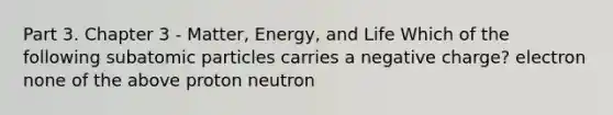 Part 3. Chapter 3 - Matter, Energy, and Life Which of the following subatomic particles carries a negative charge? electron none of the above proton neutron