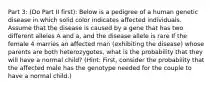 Part 3: (Do Part II first): Below is a pedigree of a human genetic disease in which solid color indicates affected individuals. Assume that the disease is caused by a gene that has two different alleles A and a, and the disease allele is rare If the female 4 marries an affected man (exhibiting the disease) whose parents are both heterozygotes, what is the probability that they will have a normal child? (Hint: First, consider the probability that the affected male has the genotype needed for the couple to have a normal child.)