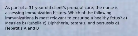 As part of a 31-year-old client's prenatal care, the nurse is assessing immunization history. Which of the following immunizations is most relevant to ensuring a healthy fetus? a) Measles b) Rubella c) Diphtheria, tetanus, and pertussis d) Hepatitis A and B