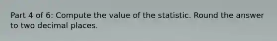 Part 4 of 6: Compute the value of the statistic. Round the answer to two decimal places.