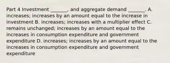 Part 4 Investment​ _______, and aggregate demand​ _______. A. ​increases; increases by an amount equal to the increase in investment B. ​increases; increases with a multiplier effect C. remains​ unchanged; increases by an amount equal to the increases in consumption expenditure and government expenditure D. ​increases; increases by an amount equal to the increases in consumption expenditure and government expenditure