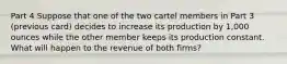 Part 4 Suppose that one of the two cartel members in Part 3 (previous card) decides to increase its production by 1,000 ounces while the other member keeps its production constant. What will happen to the revenue of both firms?