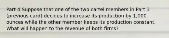 Part 4 Suppose that one of the two cartel members in Part 3 (previous card) decides to increase its production by 1,000 ounces while the other member keeps its production constant. What will happen to the revenue of both firms?