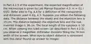 In Part 4.2.5 of the experiment, the expected magnification of the microscope is given by Lab Manual Equation 4.3: m = i1L / O1f2. Refer also to Fig. 4.4 for a definition of the components and distances used in Eq. 4.3. Suppose you obtain the following data. The distance between the object and the objective lens is 15 cm. The distance between the objective lens and the real, inverted image is 38 cm. The focal length of the eyepiece is 10 cm. When viewing the ruled screen (as described in Part 4.2.5), you observe 2 magnified, millimeter divisions filling the 78 mm width of the screen. What eye-to-object distance is consistent with this data? Round up answer to integer.