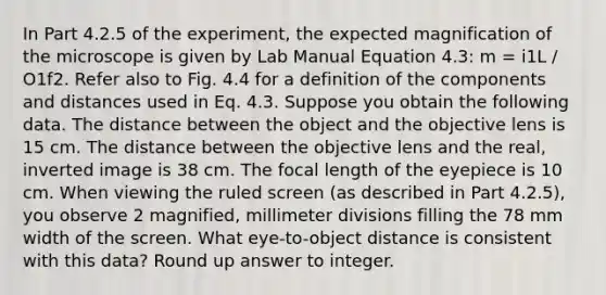 In Part 4.2.5 of the experiment, the expected magnification of the microscope is given by Lab Manual Equation 4.3: m = i1L / O1f2. Refer also to Fig. 4.4 for a definition of the components and distances used in Eq. 4.3. Suppose you obtain the following data. The distance between the object and the objective lens is 15 cm. The distance between the objective lens and the real, inverted image is 38 cm. The focal length of the eyepiece is 10 cm. When viewing the ruled screen (as described in Part 4.2.5), you observe 2 magnified, millimeter divisions filling the 78 mm width of the screen. What eye-to-object distance is consistent with this data? Round up answer to integer.