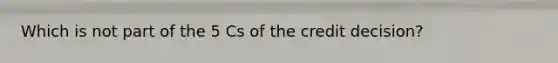 Which is not part of the 5 Cs of the credit decision?