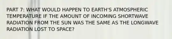 PART 7: WHAT WOULD HAPPEN TO EARTH'S ATMOSPHERIC TEMPERATURE IF THE AMOUNT OF INCOMING SHORTWAVE RADIATION FROM THE SUN WAS THE SAME AS THE LONGWAVE RADIATION LOST TO SPACE?