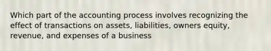 Which part of the accounting process involves recognizing the effect of transactions on assets, liabilities, owners equity, revenue, and expenses of a business