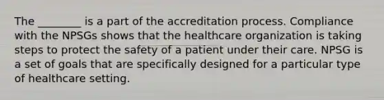 The ________ is a part of the accreditation process. Compliance with the NPSGs shows that the healthcare organization is taking steps to protect the safety of a patient under their care. NPSG is a set of goals that are specifically designed for a particular type of healthcare setting.