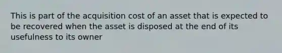 This is part of the acquisition cost of an asset that is expected to be recovered when the asset is disposed at the end of its usefulness to its owner