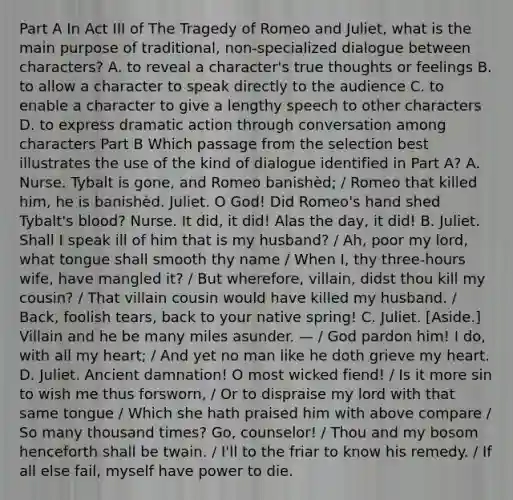 Part A In Act III of The Tragedy of Romeo and Juliet, what is the main purpose of traditional, non-specialized dialogue between characters? A. to reveal a character's true thoughts or feelings B. to allow a character to speak directly to the audience C. to enable a character to give a lengthy speech to other characters D. to express dramatic action through conversation among characters Part B Which passage from the selection best illustrates the use of the kind of dialogue identified in Part A? A. Nurse. Tybalt is gone, and Romeo banishèd; / Romeo that killed him, he is banishèd. Juliet. O God! Did Romeo's hand shed Tybalt's blood? Nurse. It did, it did! Alas the day, it did! B. Juliet. Shall I speak ill of him that is my husband? / Ah, poor my lord, what tongue shall smooth thy name / When I, thy three-hours wife, have mangled it? / But wherefore, villain, didst thou kill my cousin? / That villain cousin would have killed my husband. / Back, foolish tears, back to your native spring! C. Juliet. [Aside.] Villain and he be many miles asunder. — / God pardon him! I do, with all my heart; / And yet no man like he doth grieve my heart. D. Juliet. Ancient damnation! O most wicked fiend! / Is it more sin to wish me thus forsworn, / Or to dispraise my lord with that same tongue / Which she hath praised him with above compare / So many thousand times? Go, counselor! / Thou and my bosom henceforth shall be twain. / I'll to the friar to know his remedy. / If all else fail, myself have power to die.