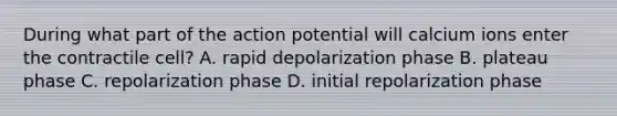 During what part of the action potential will calcium ions enter the contractile cell? A. rapid depolarization phase B. plateau phase C. repolarization phase D. initial repolarization phase