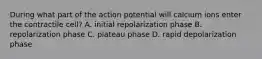 During what part of the action potential will calcium ions enter the contractile cell? A. initial repolarization phase B. repolarization phase C. plateau phase D. rapid depolarization phase