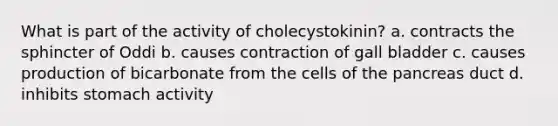 What is part of the activity of cholecystokinin? a. contracts the sphincter of Oddi b. causes contraction of gall bladder c. causes production of bicarbonate from the cells of the pancreas duct d. inhibits stomach activity