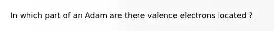 In which part of an Adam are there valence electrons located ?