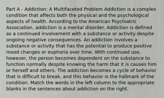 Part A - Addiction: A Multifaceted Problem Addiction is a complex condition that affects both the physical and the psychological aspects of health. According to the American Psychiatric Association, addiction is a mental disorder. Addiction is defined as a continued involvement with a substance or activity despite ongoing negative consequences. An addiction involves a substance or activity that has the potential to produce positive mood changes or euphoria over time. With continued use, however, the person becomes dependent on the substance to function normally despite knowing the harm that it is causes him or herself and others. The addiction becomes a cycle of behavior that is difficult to break, and this behavior is the hallmark of the condition. Match the words in the left column to the appropriate blanks in the sentences about addiction on the right.