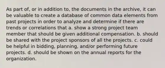 As part of, or in addition to, the documents in the archive, it can be valuable to create a database of common data elements from past projects in order to analyze and determine if there are trends or correlations that a. show a strong project team member that should be given additional compensation. b. should be shared with the project sponsors of all the projects. c. could be helpful in bidding, planning, and/or performing future projects. d. should be shown on the annual reports for the organization.