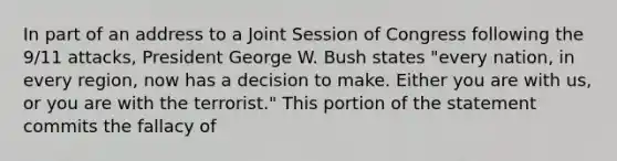 In part of an address to a Joint Session of Congress following the 9/11 attacks, President George W. Bush states "every nation, in every region, now has a decision to make. Either you are with us, or you are with the terrorist." This portion of the statement commits the fallacy of