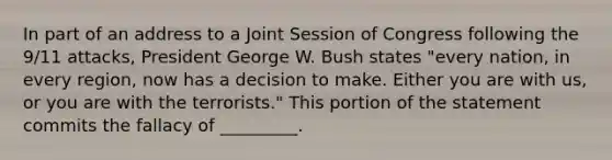 In part of an address to a Joint Session of Congress following the 9/11 attacks, President George W. Bush states "every nation, in every region, now has a decision to make. Either you are with us, or you are with the terrorists." This portion of the statement commits the fallacy of _________.