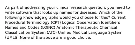 As part of addressing your clinical research question, you need to write software that looks up names for diseases. Which of the following knowledge graphs would you choose for this? Current Procedural Terminology (CPT) Logical Observation Identifiers Names and Codes (LOINC) Anatomic Therapeutic Chemical Classification System (ATC) Unified Medical Language System (UMLS) None of the above are a good choice.