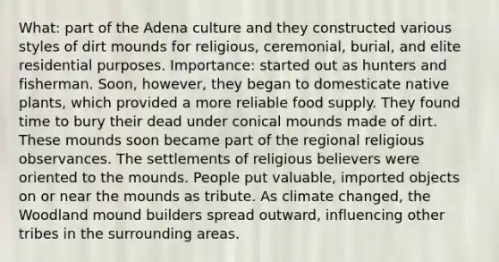 What: part of the Adena culture and they constructed various styles of dirt mounds for religious, ceremonial, burial, and elite residential purposes. Importance: started out as hunters and fisherman. Soon, however, they began to domesticate native plants, which provided a more reliable food supply. They found time to bury their dead under conical mounds made of dirt. These mounds soon became part of the regional religious observances. The settlements of religious believers were oriented to the mounds. People put valuable, imported objects on or near the mounds as tribute. As climate changed, the Woodland mound builders spread outward, influencing other tribes in the surrounding areas.