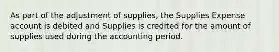 As part of the adjustment of supplies, the Supplies Expense account is debited and Supplies is credited for the amount of supplies used during the accounting period.