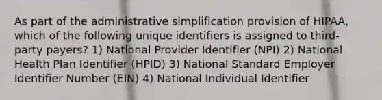 As part of the administrative simplification provision of HIPAA, which of the following unique identifiers is assigned to third-party payers? 1) National Provider Identifier (NPI) 2) National Health Plan Identifier (HPID) 3) National Standard Employer Identifier Number (EIN) 4) National Individual Identifier