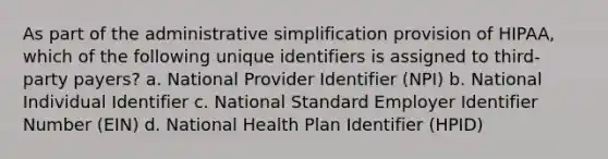 As part of the administrative simplification provision of HIPAA, which of the following unique identifiers is assigned to third-party payers? a. National Provider Identifier (NPI) b. National Individual Identifier c. National Standard Employer Identifier Number (EIN) d. National Health Plan Identifier (HPID)