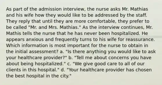 As part of the admission interview, the nurse asks Mr. Mathias and his wife how they would like to be addressed by the staff. They reply that until they are more comfortable, they prefer to be called "Mr. and Mrs. Mathias." As the interview continues, Mr. Mathis tells the nurse that he has never been hospitalized. He appears anxious and frequently turns to his wife for reassurance. Which information is most important for the nurse to obtain in the initial assessment? a. "Is there anything you would like to ask your healthcare provider?" b. "Tell me about concerns you have about being hospitalized." c. "We give good care to all of our clients in this hospital." d. "Your healthcare provider has chosen the best hospital in the city."